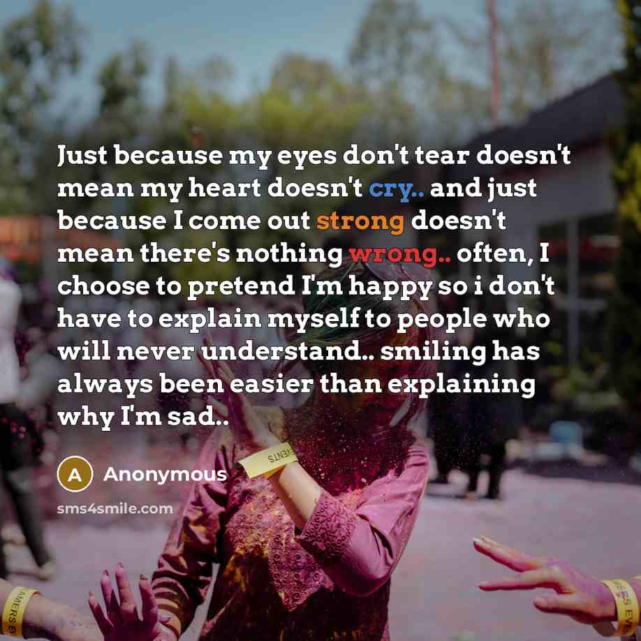 “Just because my eyes don't tear doesn't mean my heart doesn't cry.. and just because I come out strong doesn't mean there's nothing wrong.. often, I choose to pretend I'm happy so i don't have to explain myself to people who will never understand.. smiling has always been easier than explaining…” quote by Anonymous