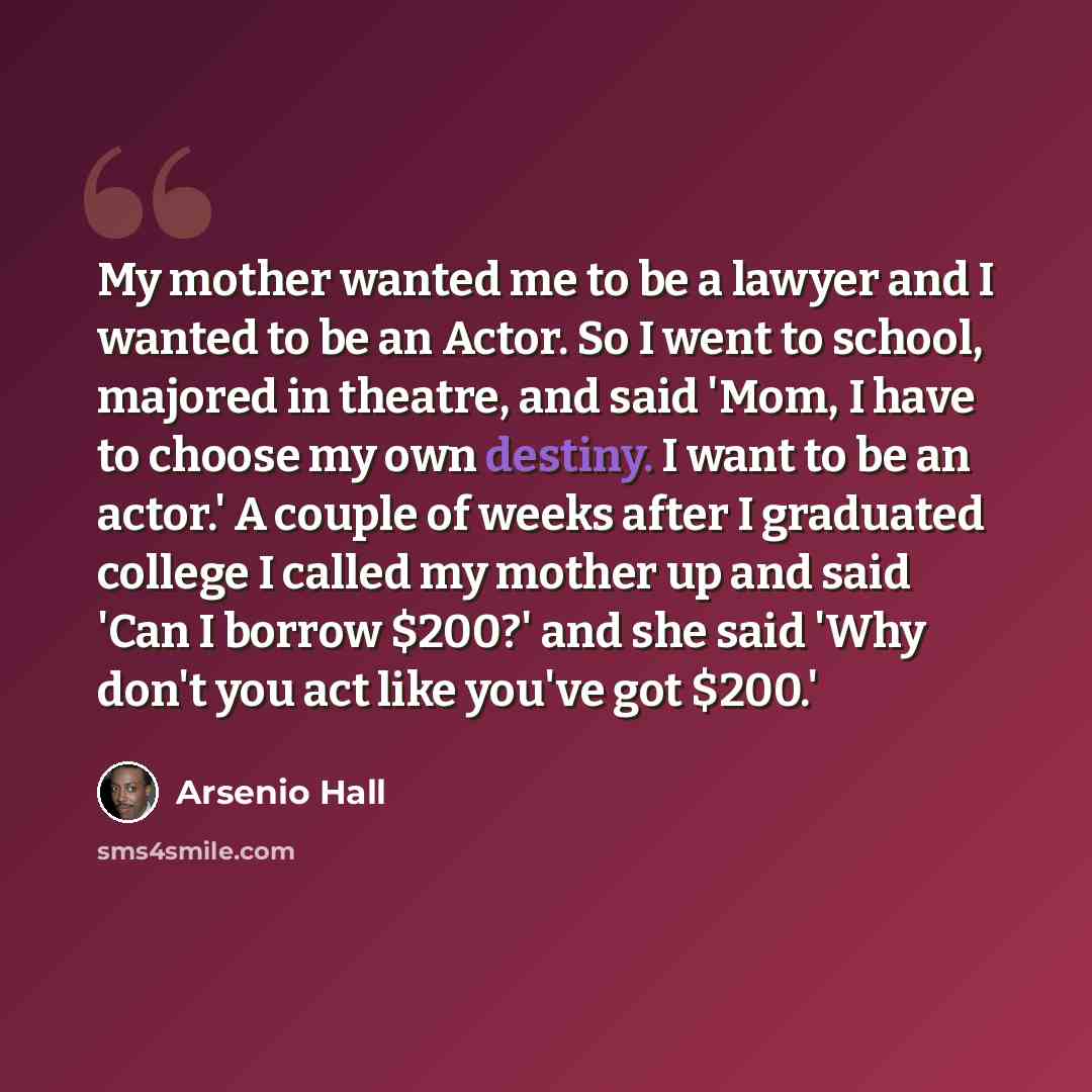 “My mother wanted me to be a lawyer and I wanted to be an Actor. So I went to school, majored in theatre, and said 'Mom, I have to choose my own destiny. I want to be an actor.' A couple of weeks after I graduated college I called my mother up and said 'Can I borrow $200?' and she said 'Why don't…” quote by Arsenio Hall