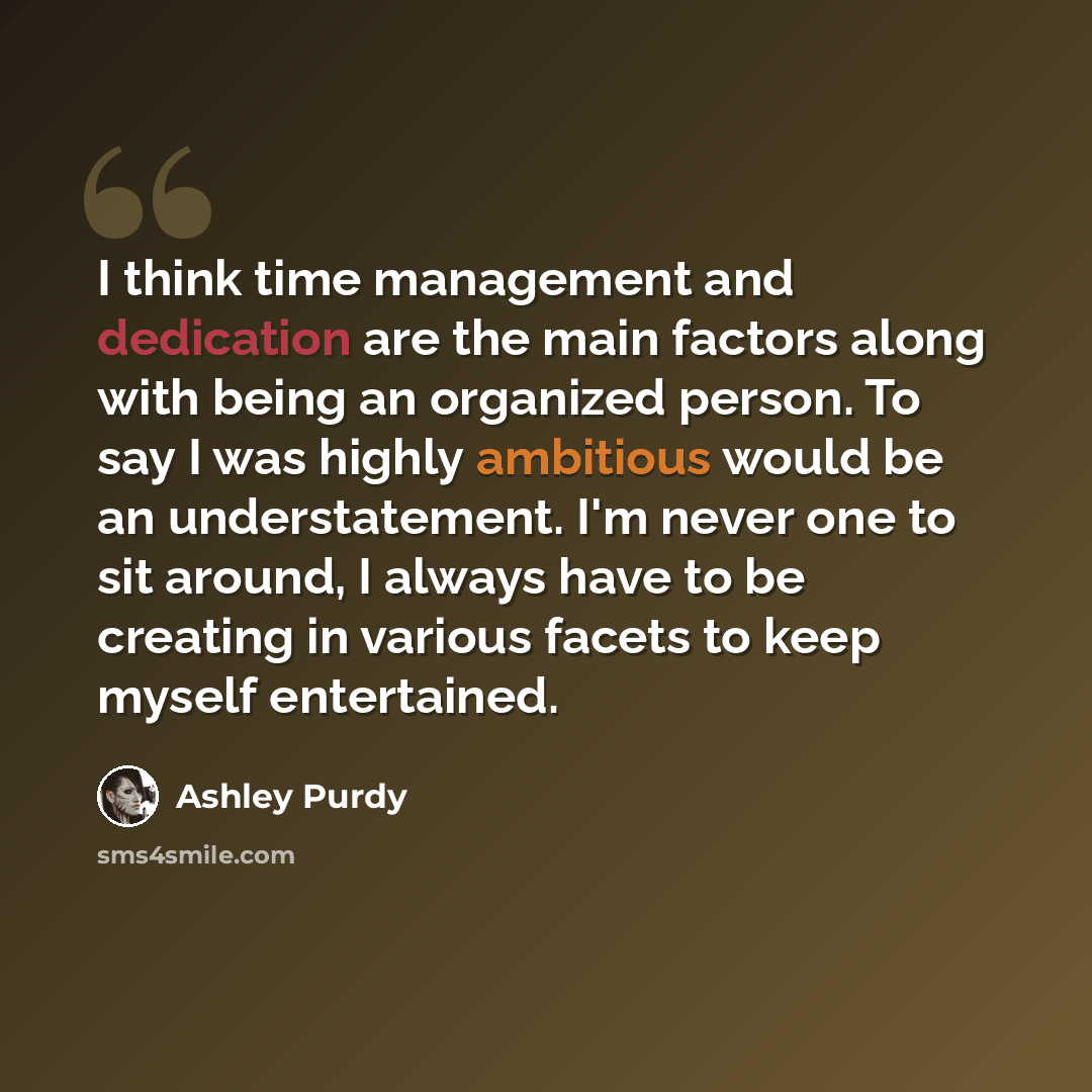 “I think time management and dedication are the main factors along with being an organized person. To say I was highly ambitious would be an understatement. I'm never one to sit around, I always have to be creating in various facets to keep myself entertained.” quote by Ashley Purdy
