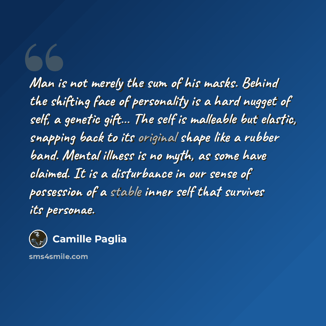 “Man is not merely the sum of his masks. Behind the shifting face of personality is a hard nugget of self, a genetic gift… The self is malleable but elastic, snapping back to its original shape like a rubber band. Mental illness is no myth, as some have claimed. It is a disturbance in our sense of…” quote by Camille Paglia