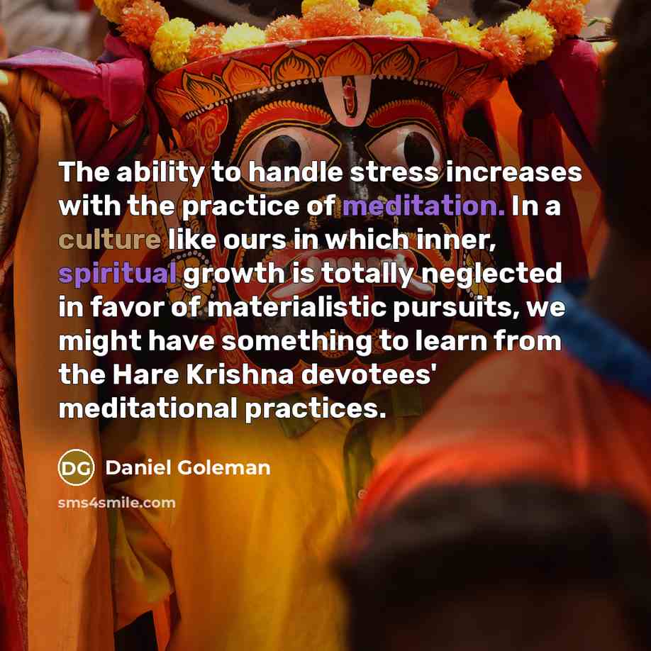 “The ability to handle stress increases with the practice of meditation. In a culture like ours in which inner, spiritual growth is totally neglected in favor of materialistic pursuits, we might have something to learn from the Hare Krishna devotees' meditational practices.” quote by Daniel Goleman