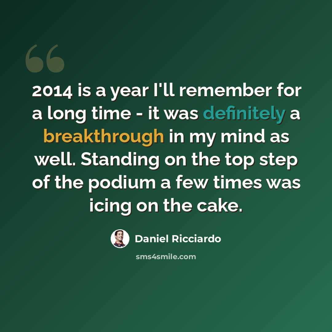 “2014 is a year I'll remember for a long time - it was definitely a breakthrough in my mind as well. Standing on the top step of the podium a few times was icing on the cake.” quote by Daniel Ricciardo