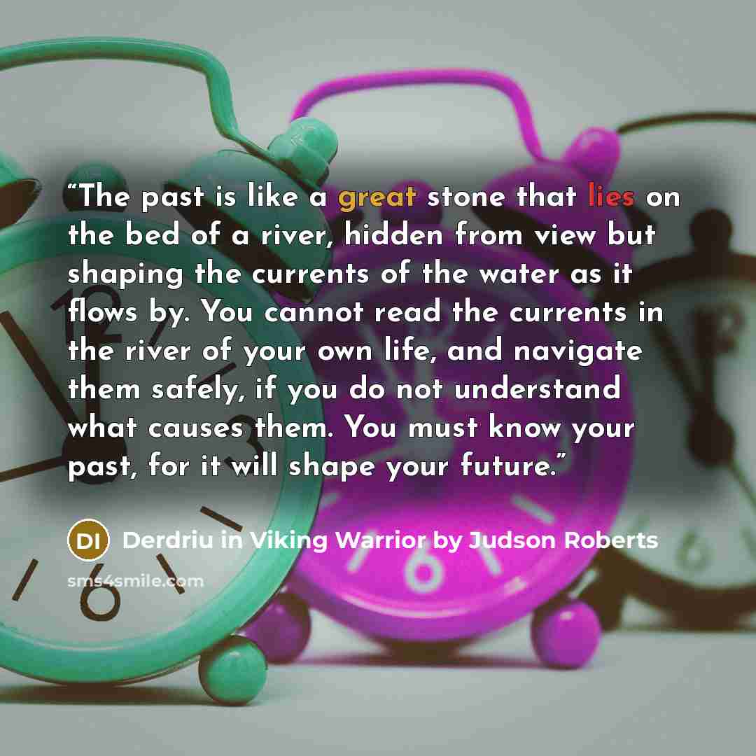 “The past is like a great stone that lies on the bed of a river, hidden from view but shaping the currents of the water as it flows by. You cannot read the currents in the river of your own life, and navigate them safely, if you do not understand what causes them. You must know your past, for it…” quote by Derdriu in Viking Warrior by Judson Roberts