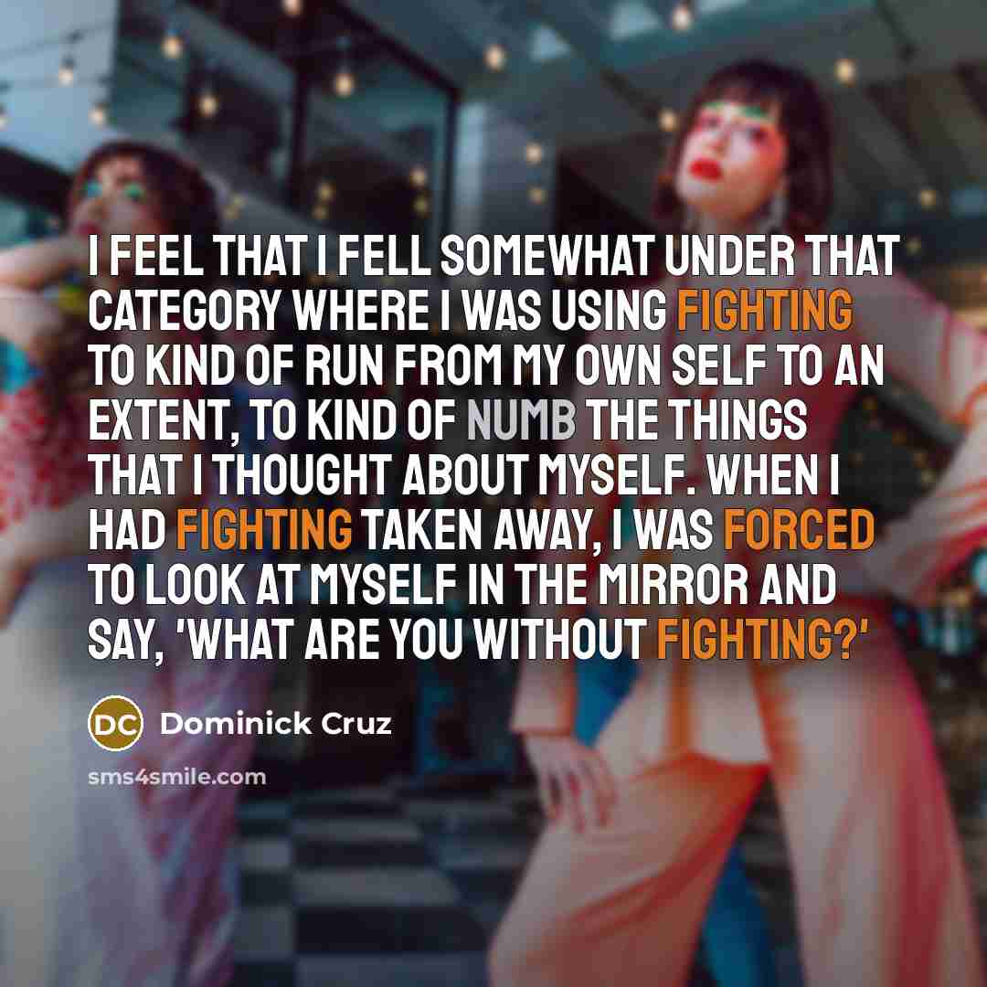 “I feel that I fell somewhat under that category where I was using fighting to kind of run from my own self to an extent, to kind of numb the things that I thought about myself. When I had fighting taken away, I was forced to look at myself in the mirror and say, 'What are you without fighting?'” quote by Dominick Cruz