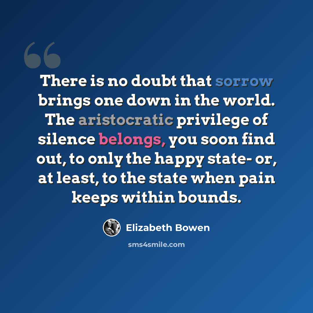 “There is no doubt that sorrow brings one down in the world. The aristocratic privilege of silence belongs, you soon find out, to only the happy state- or, at least, to the state when pain keeps within bounds.” quote by Elizabeth Bowen