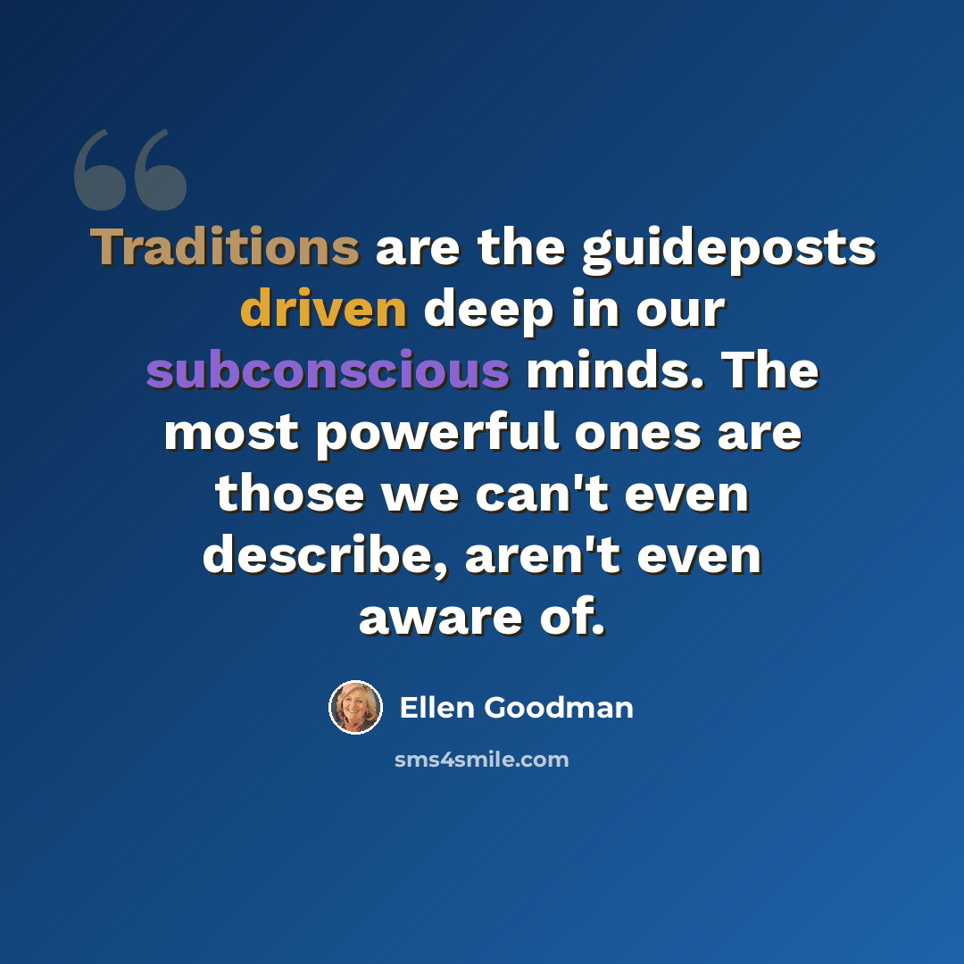 “Traditions are the guideposts driven deep in our subconscious minds. The most powerful ones are those we can't even describe, aren't even aware of.” quote by Ellen Goodman