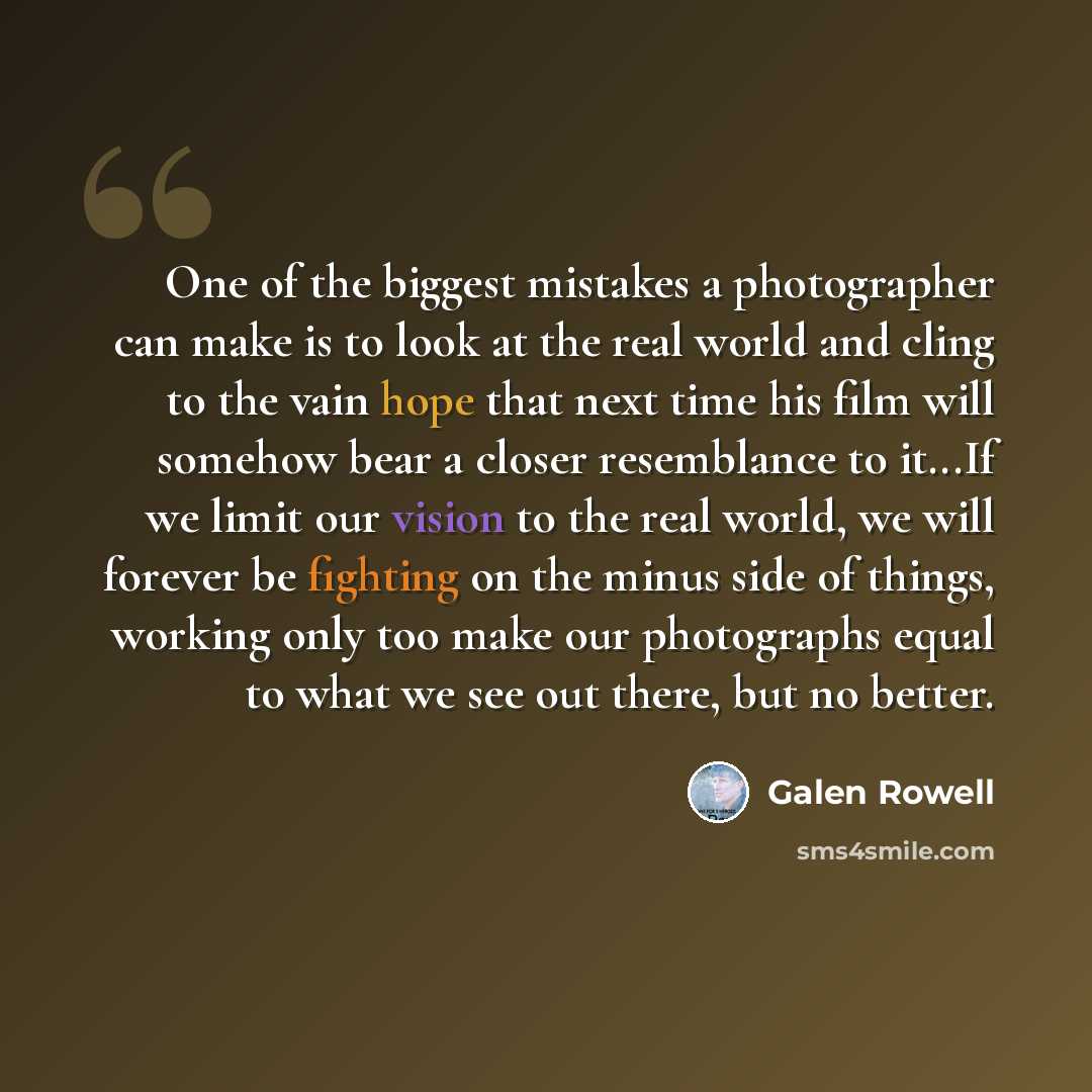 “One of the biggest mistakes a photographer can make is to look at the real world and cling to the vain hope that next time his film will somehow bear a closer resemblance to it...If we limit our vision to the real world, we will forever be fighting on the minus side of things, working only too…” quote by Galen Rowell