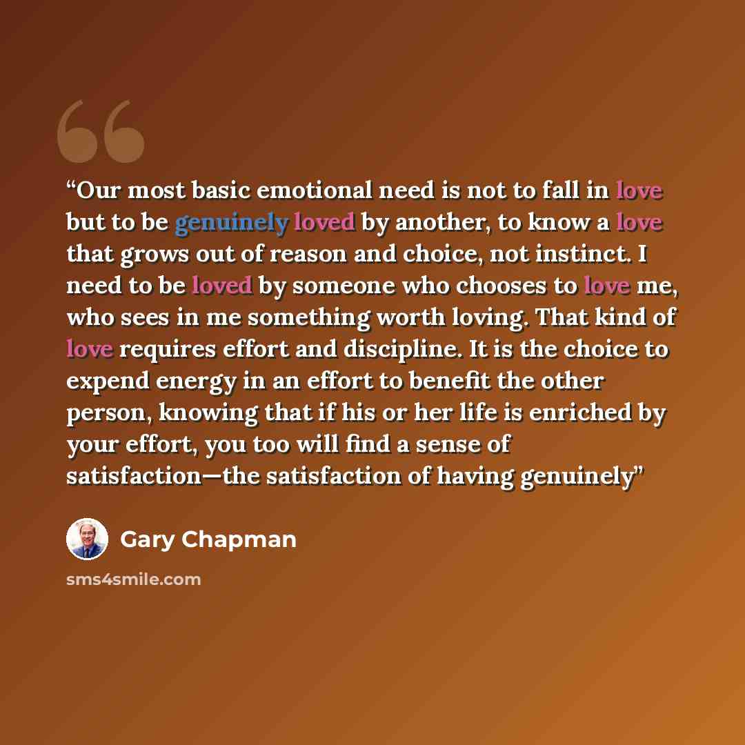 “Our most basic emotional need is not to fall in love but to be genuinely loved by another, to know a love that grows out of reason and choice, not instinct. I need to be loved by someone who chooses to love me, who sees in me something worth loving. That kind of love requires effort and…” quote by Gary Chapman