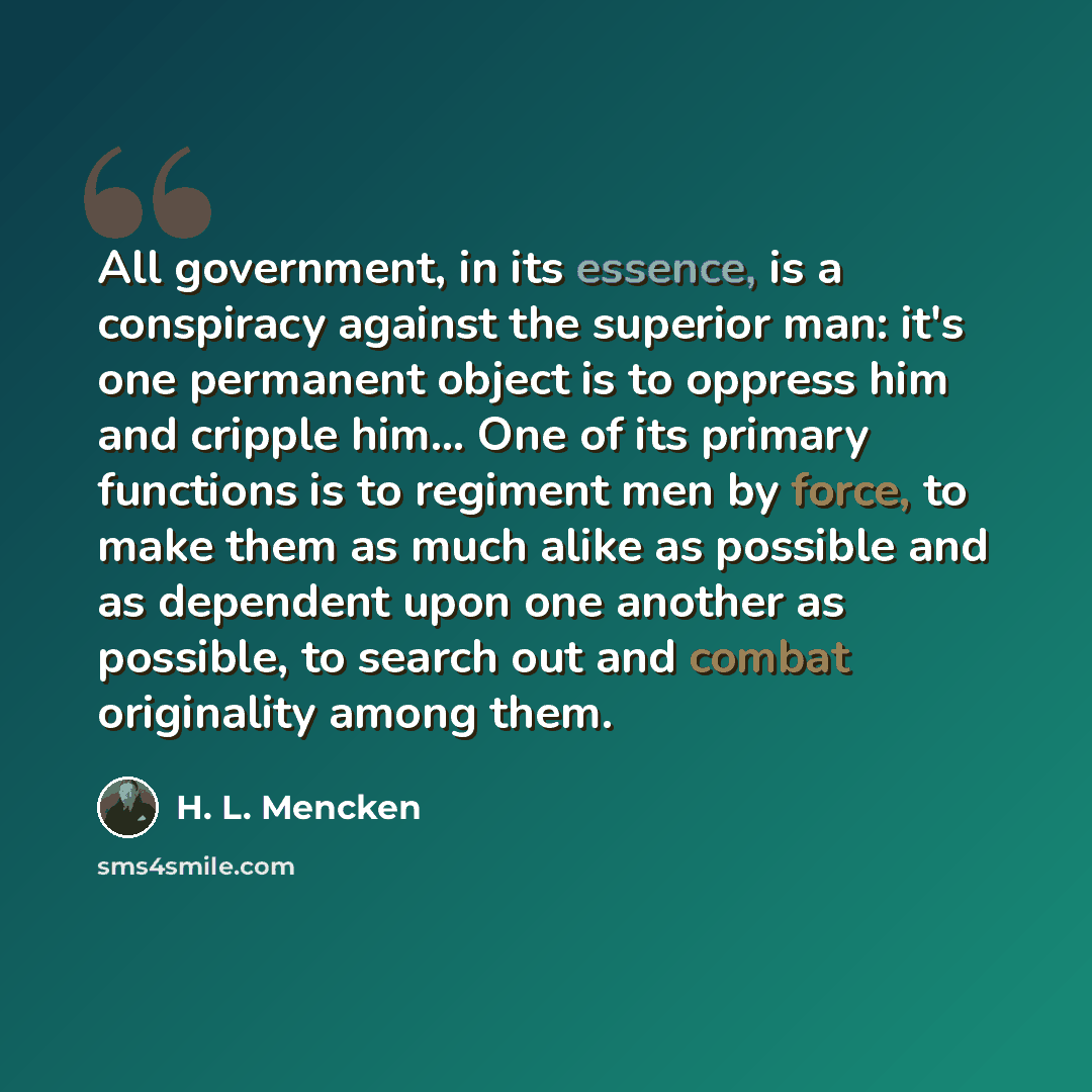“All government, in its essence, is a conspiracy against the superior man: it's one permanent object is to oppress him and cripple him… One of its primary functions is to regiment men by force, to make them as much alike as possible and as dependent upon one another as possible, to search out and…” quote by H. L. Mencken