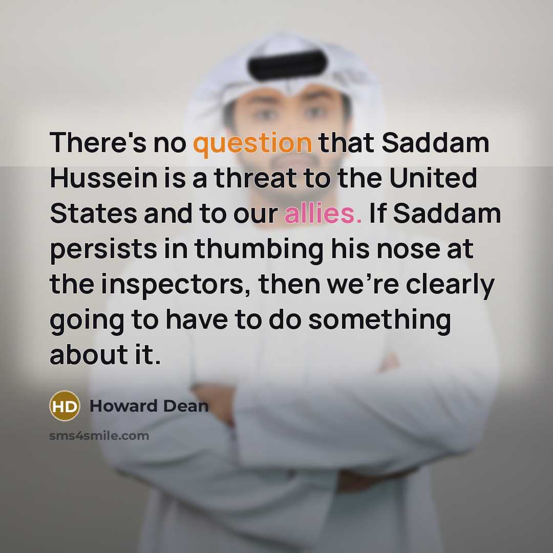 “There's no question that Saddam Hussein is a threat to the United States and to our allies. If Saddam persists in thumbing his nose at the inspectors, then we're clearly going to have to do something about it.” quote by Howard Dean