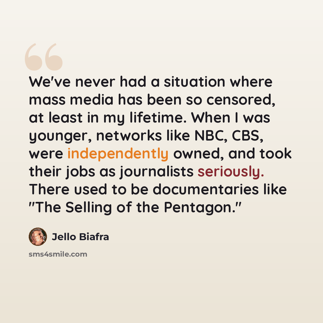 “We've never had a situation where mass media has been so censored, at least in my lifetime. When I was younger, networks like NBC, CBS, were independently owned, and took their jobs as journalists seriously. There used to be documentaries like "The Selling of the Pentagon."” quote by Jello Biafra