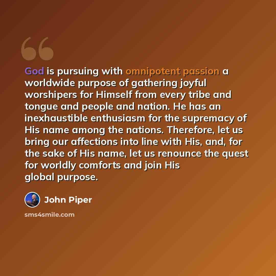 “God is pursuing with omnipotent passion a worldwide purpose of gathering joyful worshipers for Himself from every tribe and tongue and people and nation. He has an inexhaustible enthusiasm for the supremacy of His name among the nations. Therefore, let us bring our affections into line with His…” quote by John Piper