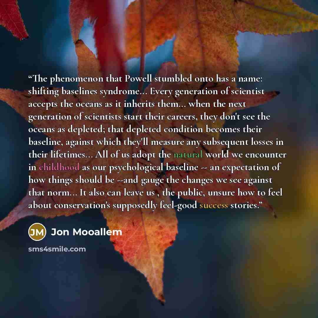 “The phenomenon that Powell stumbled onto has a name: shifting baselines syndrome... Every generation of scientist accepts the oceans as it inherits them... when the next generation of scientists start their careers, they don't see the oceans as depleted; that depleted condition becomes their…” quote by Jon Mooallem