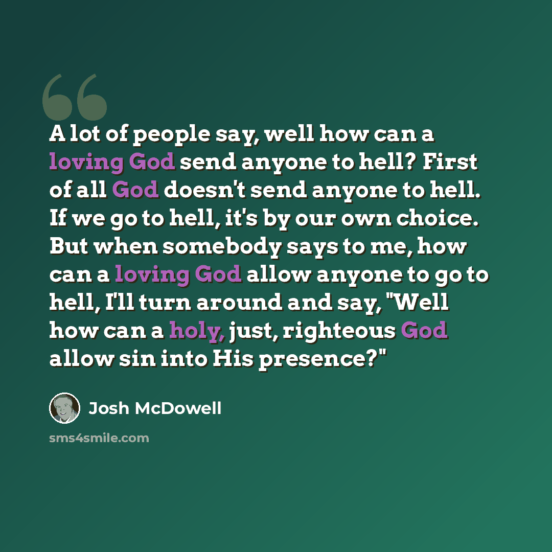“A lot of people say, well how can a loving God send anyone to hell? First of all God doesn't send anyone to hell. If we go to hell, it's by our own choice. But when somebody says to me, how can a loving God allow anyone to go to hell, I'll turn around and say, "Well how can a holy, just, righteous…” quote by Josh McDowell