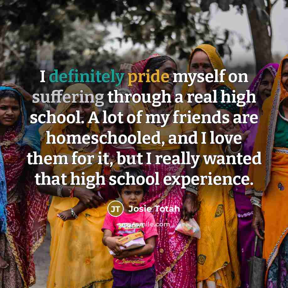 “I definitely pride myself on suffering through a real high school. A lot of my friends are homeschooled, and I love them for it, but I really wanted that high school experience.” quote by Josie Totah