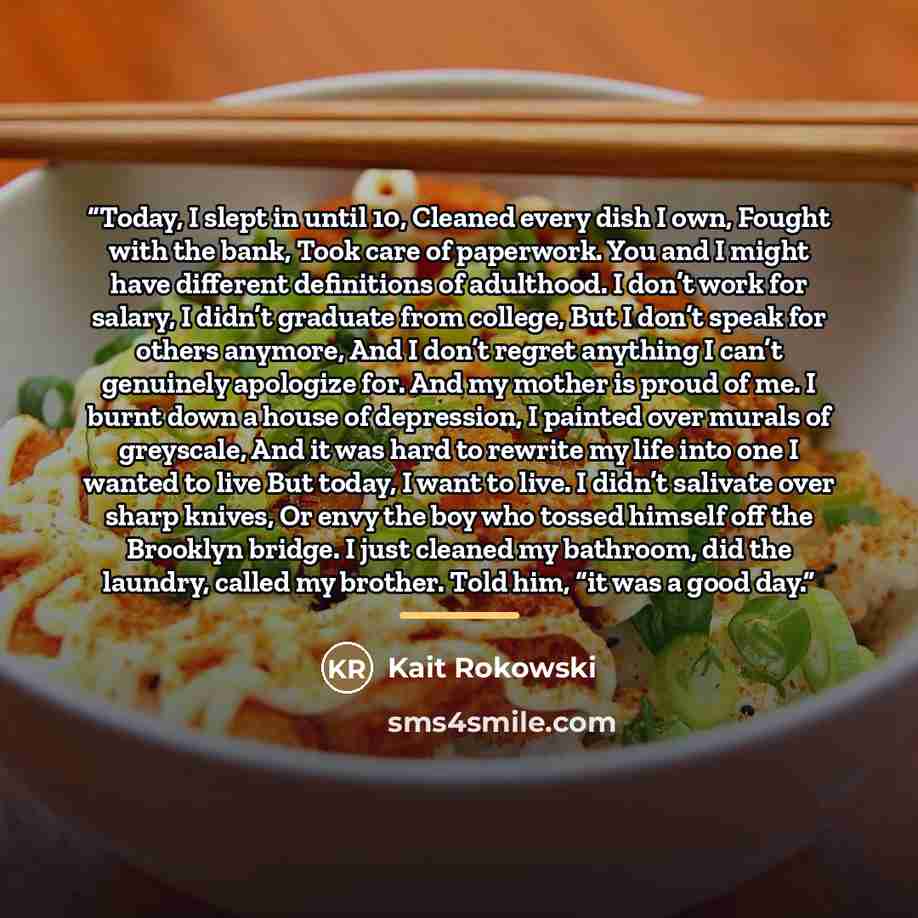 “Today, I slept in until 10, Cleaned every dish I own, Fought with the bank, Took care of paperwork. You and I might have different definitions of adulthood. I don’t work for salary, I didn’t graduate from college, But I don’t speak for others anymore, And I don’t regret anything I can’t genuinely…” quote by Kait Rokowski