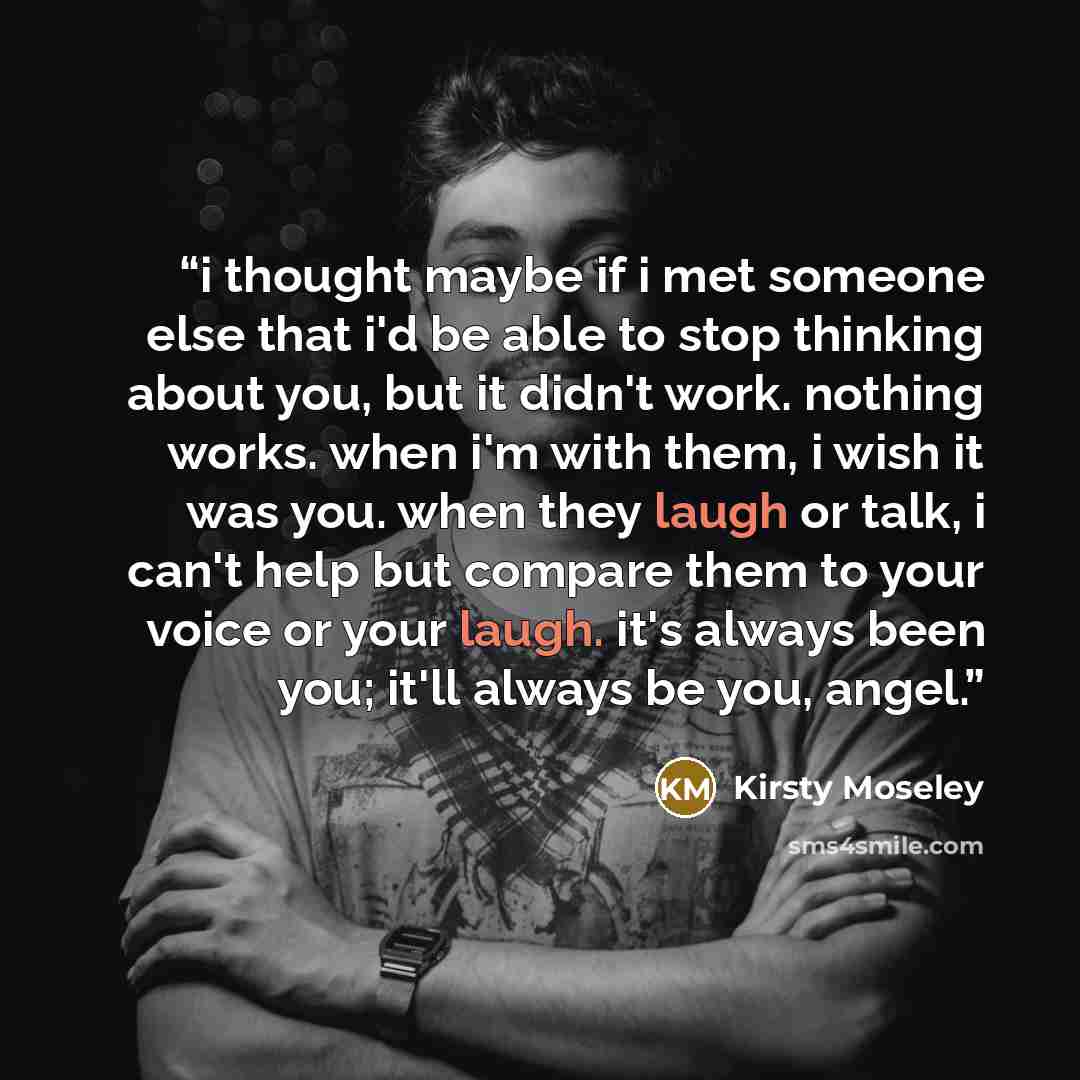 “i thought maybe if i met someone else that i'd be able to stop thinking about you, but it didn't work. nothing works. when i'm with them, i wish it was you. when they laugh or talk, i can't help but compare them to your voice or your laugh. it's always been you; it'll always be you, angel.” quote by Kirsty Moseley