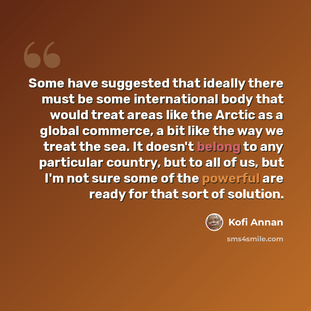 “Some have suggested that ideally there must be some international body that would treat areas like the Arctic as a global commerce, a bit like the way we treat the sea. It doesn't belong to any particular country, but to all of us, but I'm not sure some of the powerful are ready for that sort of…” quote by Kofi Annan