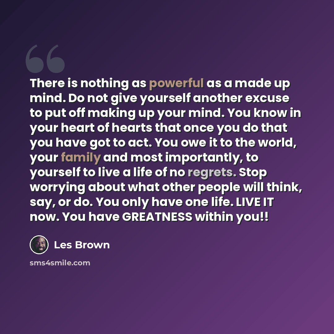 “There is nothing as powerful as a made up mind. Do not give yourself another excuse to put off making up your mind. You know in your heart of hearts that once you do that you have got to act. You owe it to the world, your family and most importantly, to yourself to live a life of no regrets. Stop…” quote by Les Brown