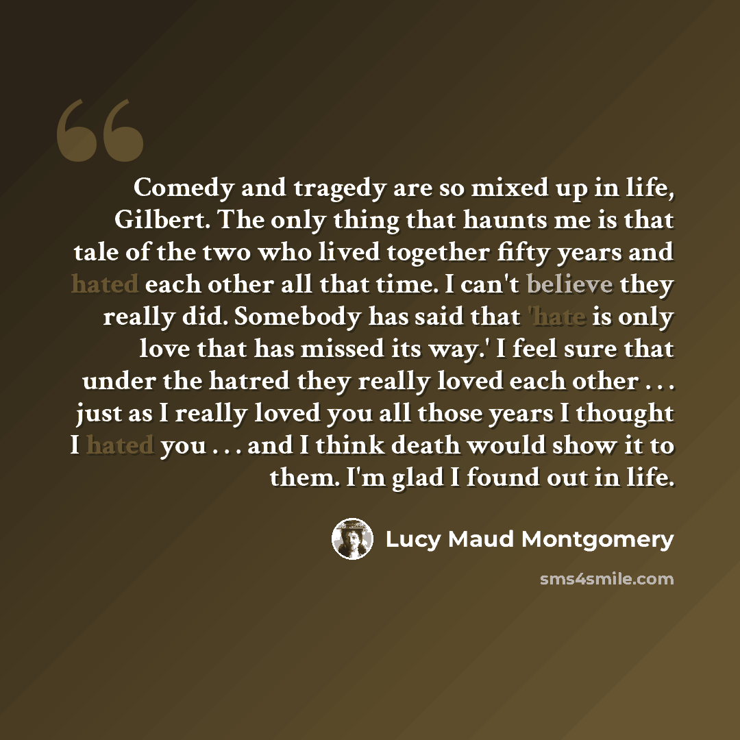 “Comedy and tragedy are so mixed up in life, Gilbert. The only thing that haunts me is that tale of the two who lived together fifty years and hated each other all that time. I can't believe they really did. Somebody has said that 'hate is only love that has missed its way.' I feel sure that under…” quote by Lucy Maud Montgomery