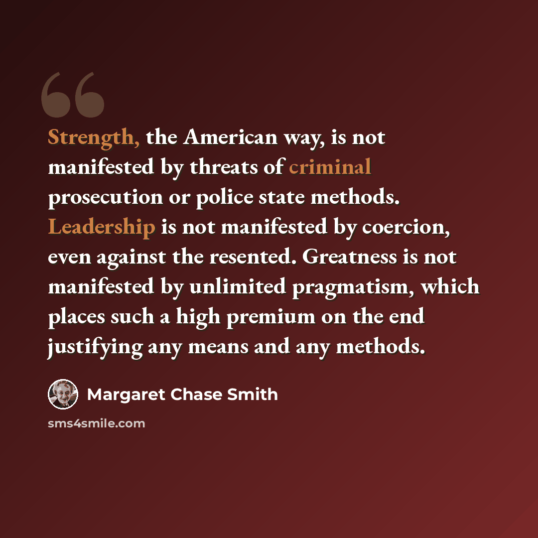 “Strength, the American way, is not manifested by threats of criminal prosecution or police state methods. Leadership is not manifested by coercion, even against the resented. Greatness is not manifested by unlimited pragmatism, which places such a high premium on the end justifying any means and…” quote by Margaret Chase Smith