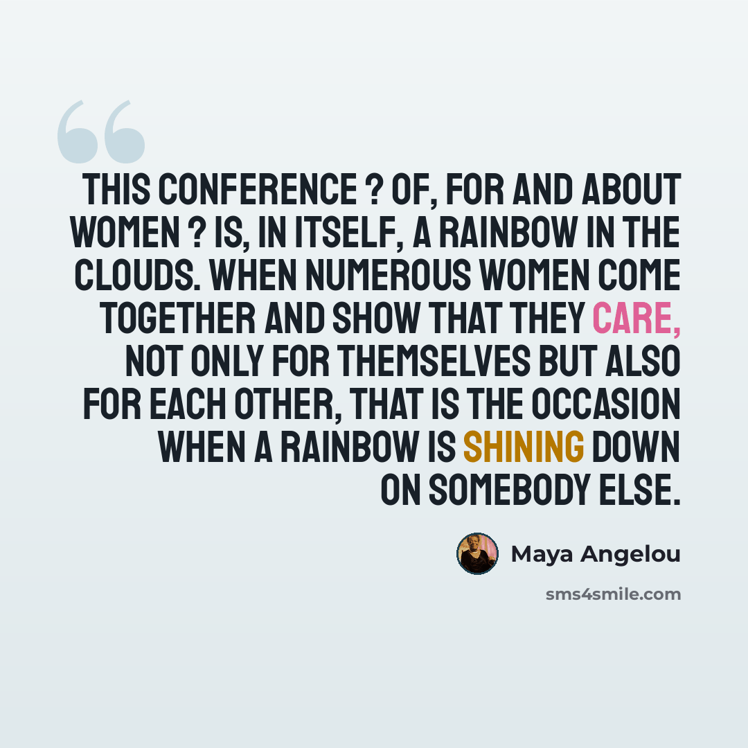“This conference ? of, for and about women ? is, in itself, a rainbow in the clouds. When numerous women come together and show that they care, not only for themselves but also for each other, that is the occasion when a rainbow is shining down on somebody else.” quote by Maya Angelou