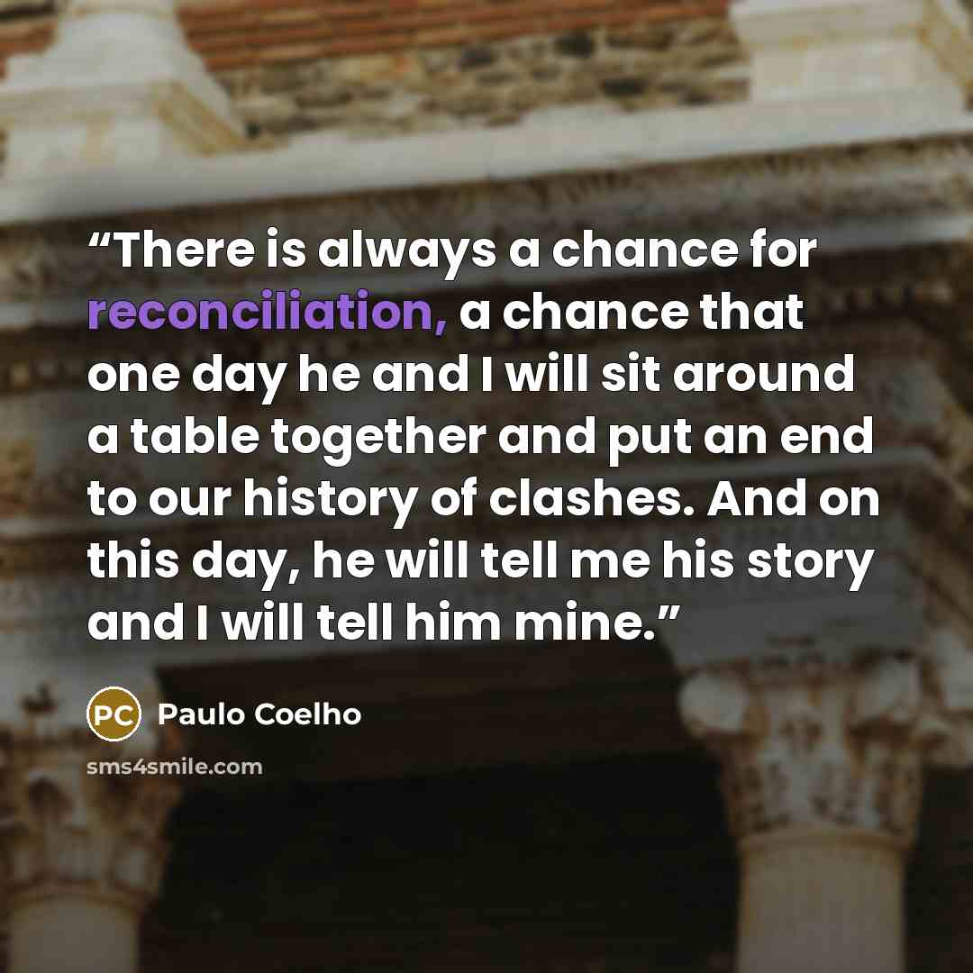 “There is always a chance for reconciliation, a chance that one day he and I will sit around a table together and put an end to our history of clashes. And on this day, he will tell me his story and I will tell him mine.” quote by Paulo Coelho