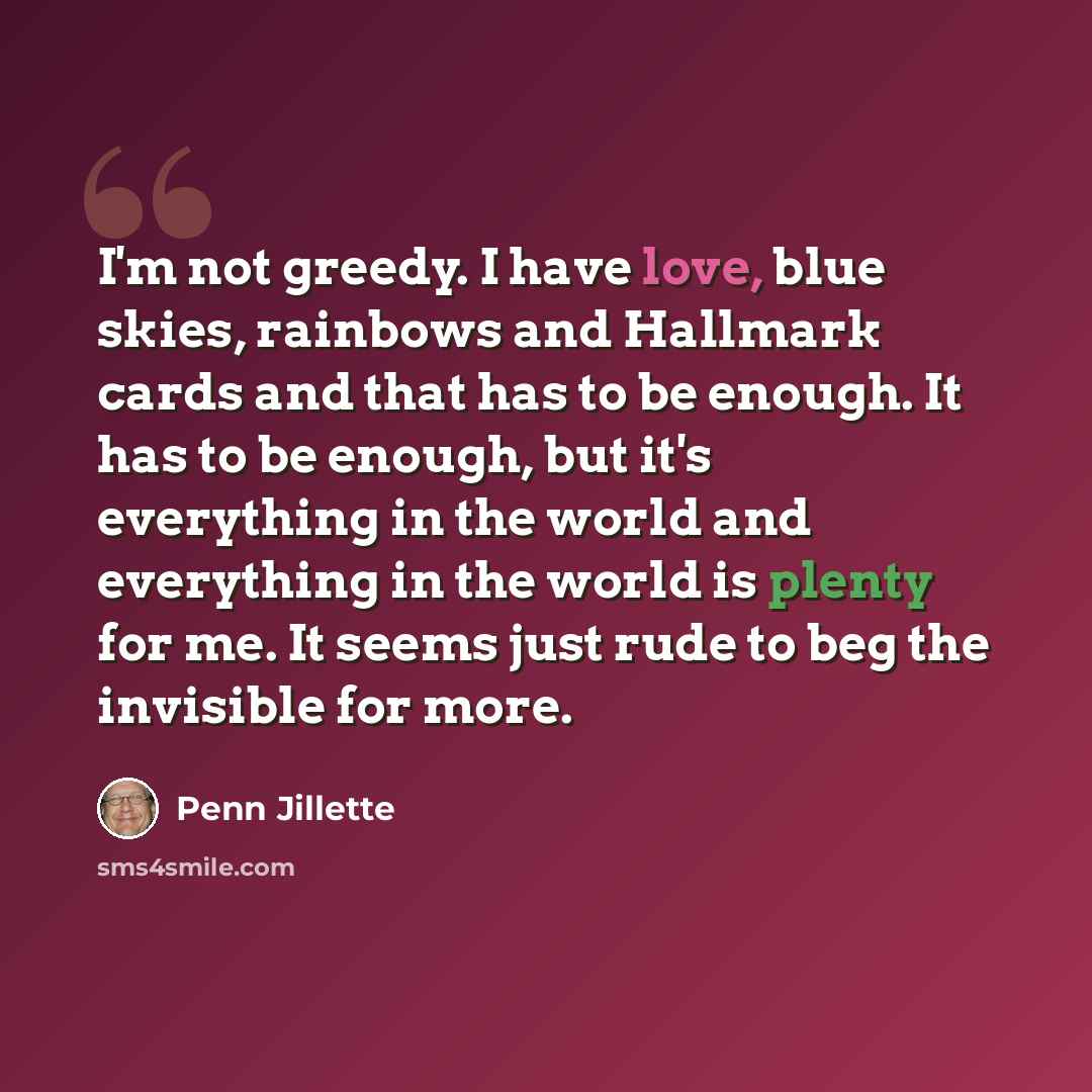 “I'm not greedy. I have love, blue skies, rainbows and Hallmark cards and that has to be enough. It has to be enough, but it's everything in the world and everything in the world is plenty for me. It seems just rude to beg the invisible for more.” quote by Penn Jillette