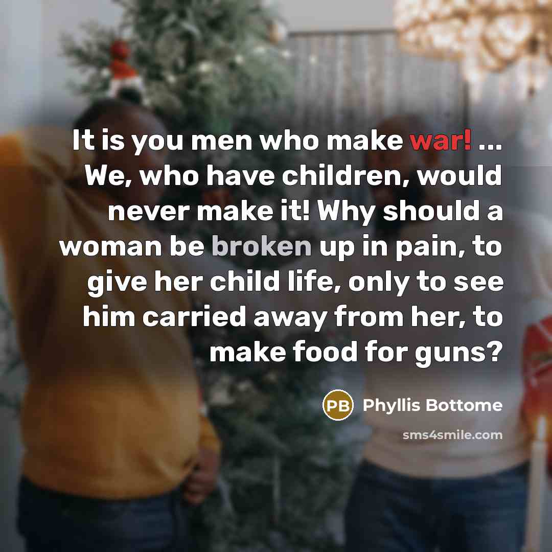 “It is you men who make war! ... We, who have children, would never make it! Why should a woman be broken up in pain, to give her child life, only to see him carried away from her, to make food for guns?” quote by Phyllis Bottome