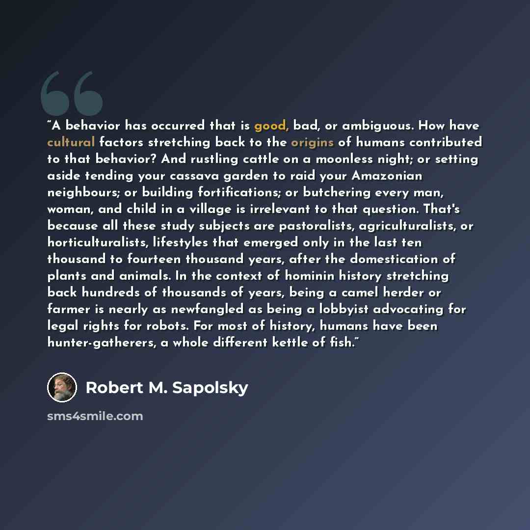 “A behavior has occurred that is good, bad, or ambiguous. How have cultural factors stretching back to the origins of humans contributed to that behavior? And rustling cattle on a moonless night; or setting aside tending your cassava garden to raid your Amazonian neighbours; or building…” quote by Robert M. Sapolsky