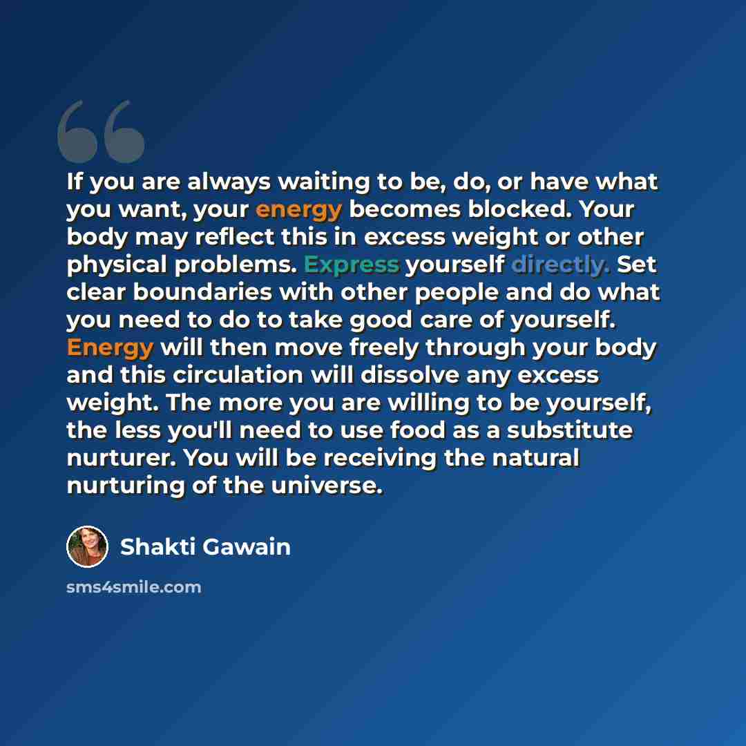 “If you are always waiting to be, do, or have what you want, your energy becomes blocked. Your body may reflect this in excess weight or other physical problems. Express yourself directly. Set clear boundaries with other people and do what you need to do to take good care of yourself. Energy will…” quote by Shakti Gawain