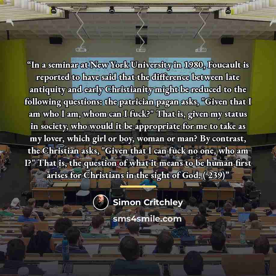 “In a seminar at New York University in 1980, Foucault is reported to have said that the difference between late antiquity and early Christianity might be reduced to the following questions: the patrician pagan asks, "Given that I am who I am, whom can I fuck?" That is, given my status in society…” quote by Simon Critchley