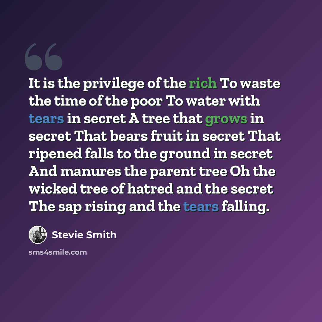 “It is the privilege of the rich To waste the time of the poor To water with tears in secret A tree that grows in secret That bears fruit in secret That ripened falls to the ground in secret And manures the parent tree Oh the wicked tree of hatred and the secret The sap rising and the tears falling.” quote by Stevie Smith