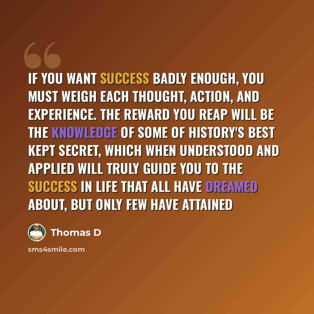 “If you want success badly enough, you must weigh each thought, action, and experience. The reward you reap will be the knowledge of some of history's best kept secret, which when understood and applied will truly guide you to the success in life that all have dreamed about, but only few have…” quote by Thomas D