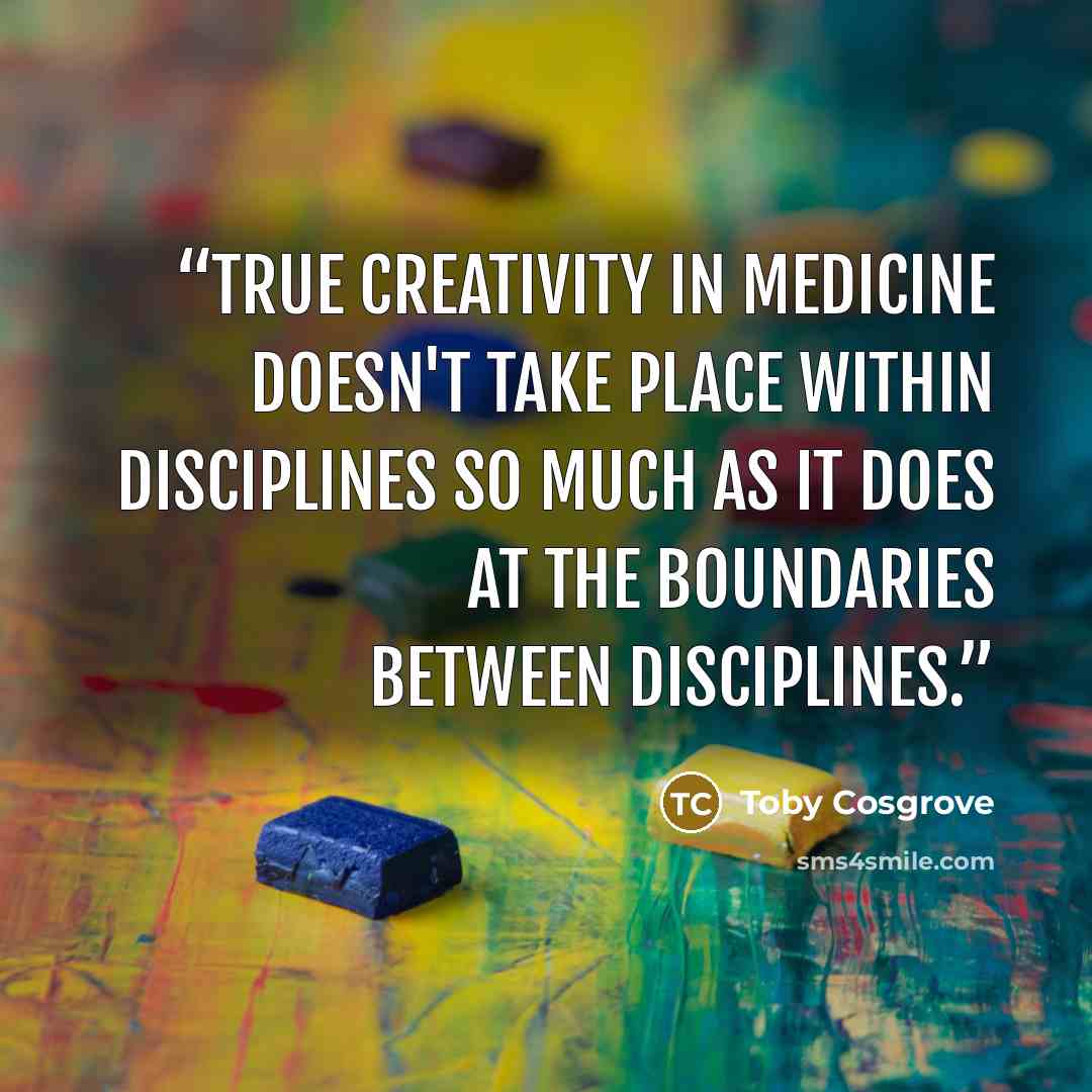 “True creativity in medicine doesn't take place within disciplines so much as it does at the boundaries between disciplines.” quote by Toby Cosgrove