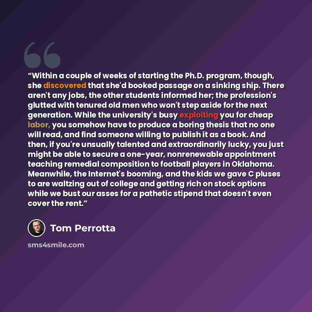 “Within a couple of weeks of starting the Ph.D. program, though, she discovered that she'd booked passage on a sinking ship. There aren't any jobs, the other students informed her; the profession's glutted with tenured old men who won't step aside for the next generation. While the university's…” quote by Tom Perrotta