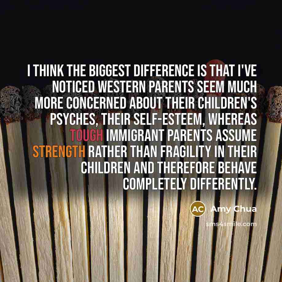 “I think the biggest difference is that I've noticed Western parents seem much more concerned about their children's psyches, their self-esteem, whereas tough immigrant parents assume strength rather than fragility in their children and therefore behave completely differently.” quote by Amy Chua