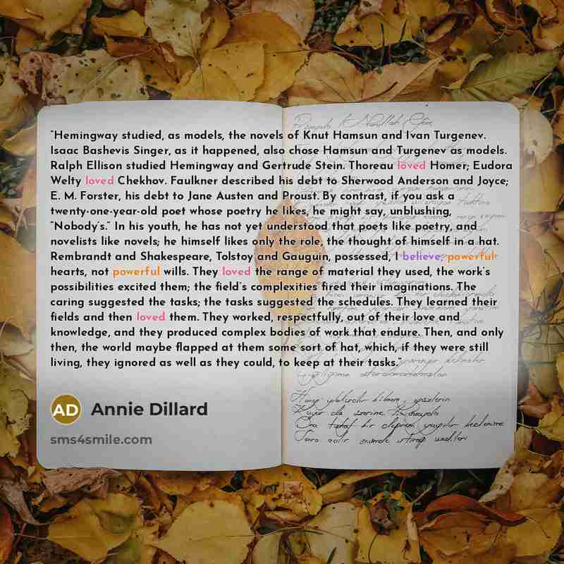 “Hemingway studied, as models, the novels of Knut Hamsun and Ivan Turgenev. Isaac Bashevis Singer, as it happened, also chose Hamsun and Turgenev as models. Ralph Ellison studied Hemingway and Gertrude Stein. Thoreau loved Homer; Eudora Welty loved Chekhov. Faulkner described his debt to Sherwood…” quote by Annie Dillard