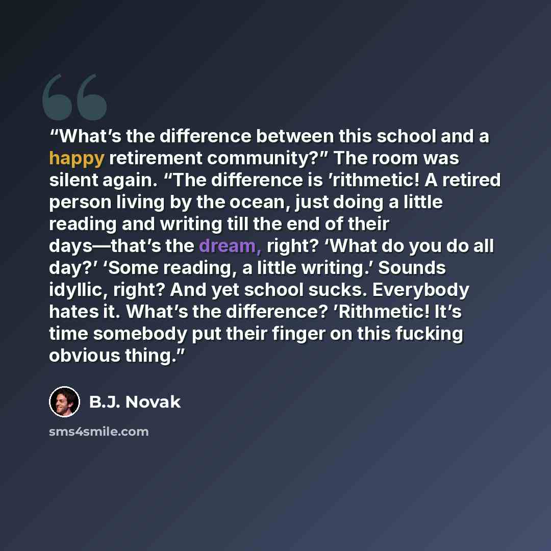 “What’s the difference between this school and a happy retirement community?” The room was silent again. “The difference is ’rithmetic! A retired person living by the ocean, just doing a little reading and writing till the end of their days—that’s the dream, right? ‘What do you do all day?’ ‘Some…” quote by B.J. Novak