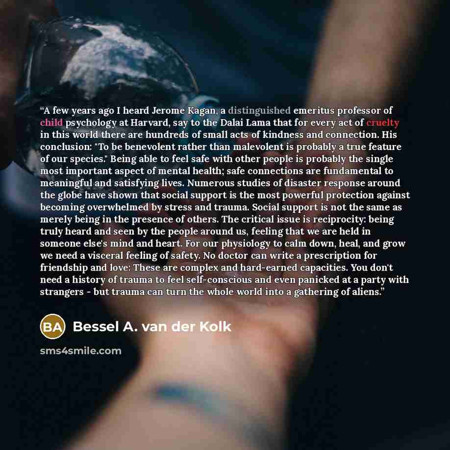 “A few years ago I heard Jerome Kagan, a distinguished emeritus professor of child psychology at Harvard, say to the Dalai Lama that for every act of cruelty in this world there are hundreds of small acts of kindness and connection. His conclusion: "To be benevolent rather than malevolent is…” quote by Bessel A. van der Kolk