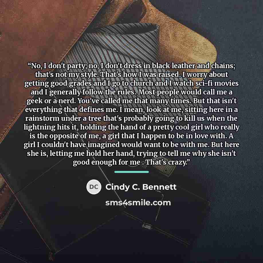 “No, I don't party; no, I don't dress in black leather and chains; that's not my style. That's how I was raised. I worry about getting good grades and I go to church and I watch sci-fi movies and I generally follow the rules. Most people would call me a geek or a nerd. You've called me that many…” quote by Cindy C. Bennett