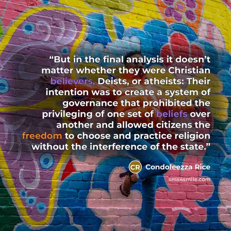 “But in the final analysis it doesn’t matter whether they were Christian believers, Deists, or atheists: Their intention was to create a system of governance that prohibited the privileging of one set of beliefs over another and allowed citizens the freedom to choose and practice religion without…” quote by Condoleezza Rice