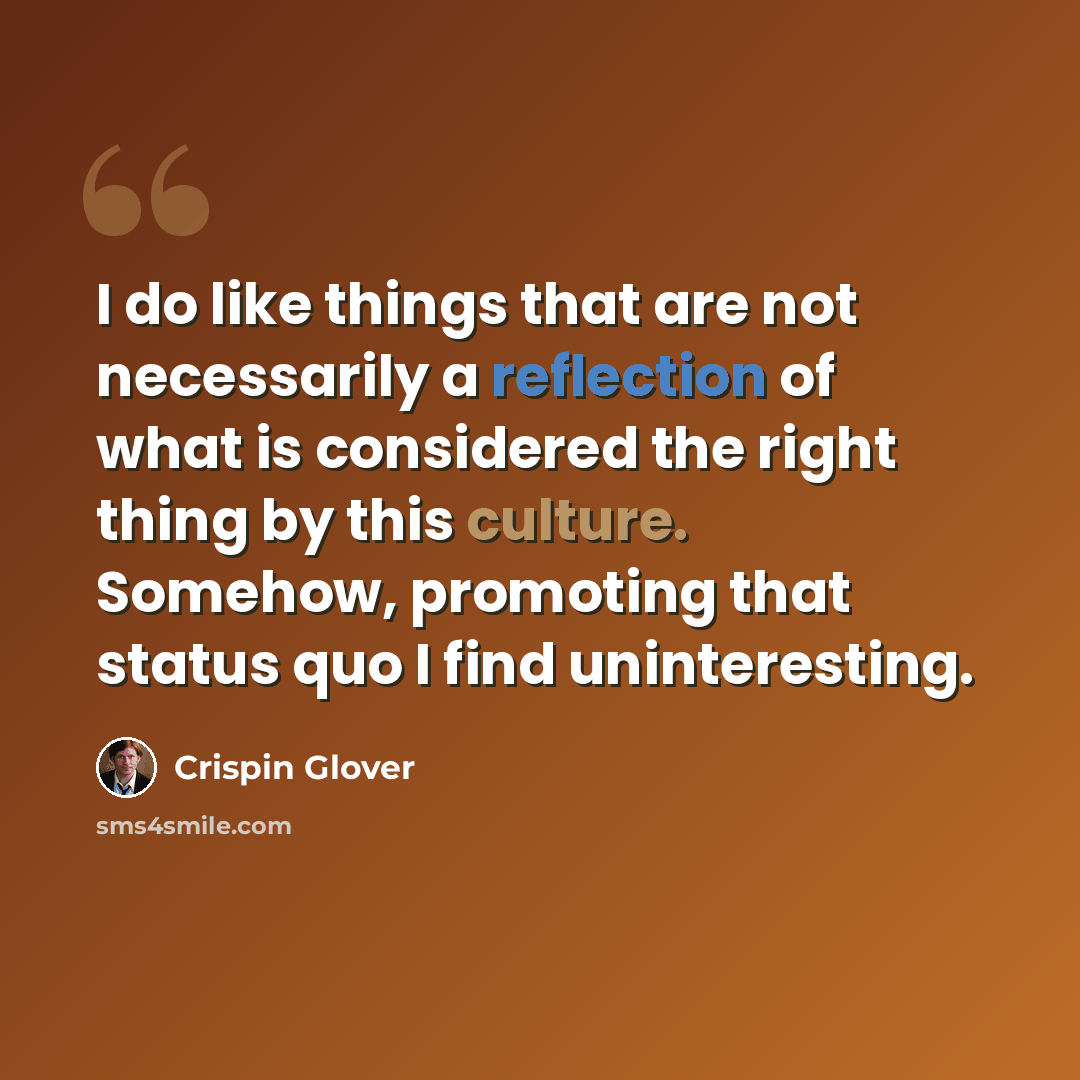 “I do like things that are not necessarily a reflection of what is considered the right thing by this culture. Somehow, promoting that status quo I find uninteresting.” quote by Crispin Glover