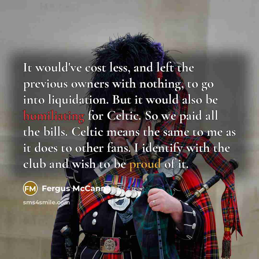 “It would've cost less, and left the previous owners with nothing, to go into liquidation. But it would also be humiliating for Celtic. So we paid all the bills. Celtic means the same to me as it does to other fans. I identify with the club and wish to be proud of it.” quote by Fergus McCann