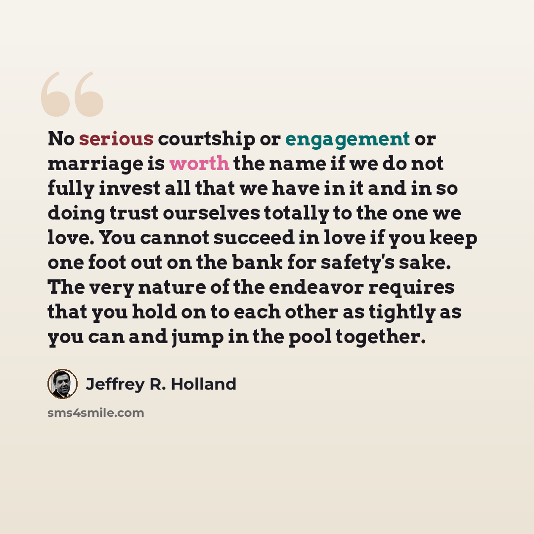 “No serious courtship or engagement or marriage is worth the name if we do not fully invest all that we have in it and in so doing trust ourselves totally to the one we love. You cannot succeed in love if you keep one foot out on the bank for safety's sake. The very nature of the endeavor requires…” quote by Jeffrey R. Holland