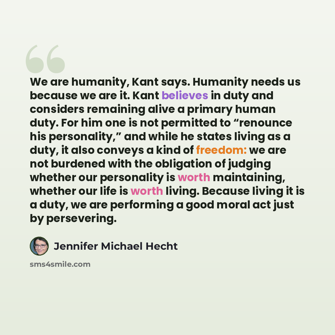 “We are humanity, Kant says. Humanity needs us because we are it. Kant believes in duty and considers remaining alive a primary human duty. For him one is not permitted to “renounce his personality,” and while he states living as a duty, it also conveys a kind of freedom: we are not burdened with…” quote by Jennifer Michael Hecht