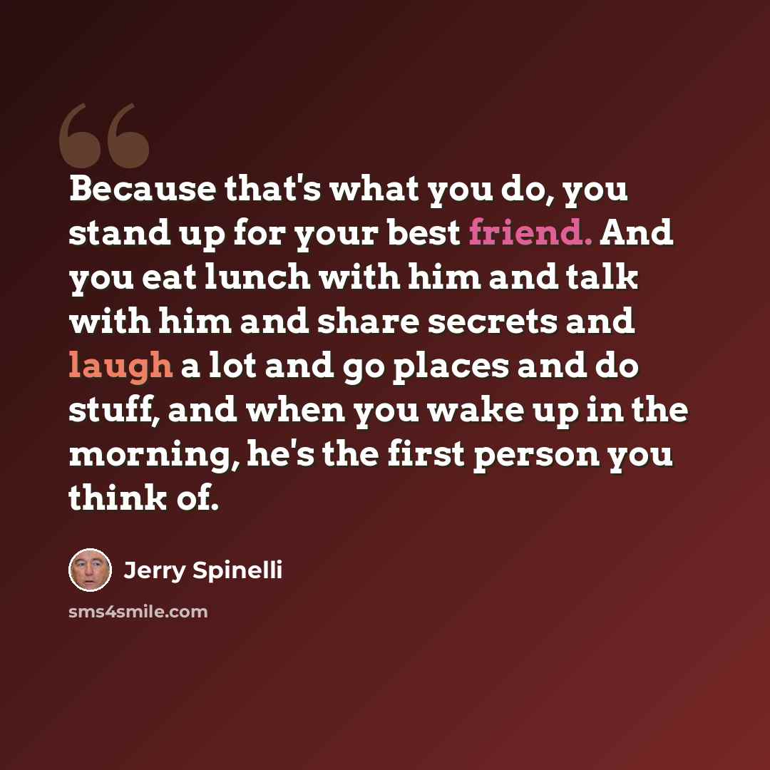 “Because that's what you do, you stand up for your best friend. And you eat lunch with him and talk with him and share secrets and laugh a lot and go places and do stuff, and when you wake up in the morning, he's the first person you think of.” quote by Jerry Spinelli