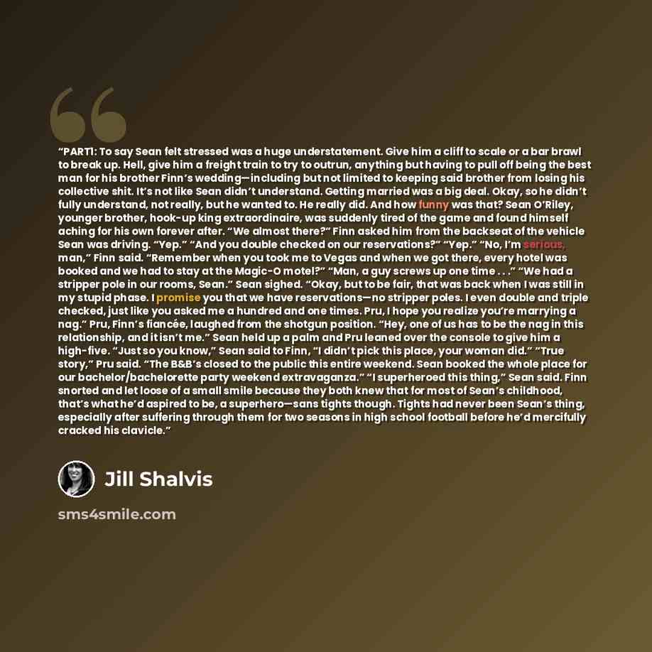“PART1: To say Sean felt stressed was a huge understatement. Give him a cliff to scale or a bar brawl to break up. Hell, give him a freight train to try to outrun, anything but having to pull off being the best man for his brother Finn’s wedding—including but not limited to keeping said brother…” quote by Jill Shalvis