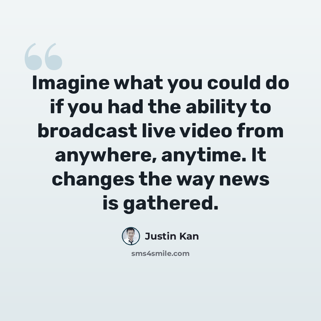 “Imagine what you could do if you had the ability to broadcast live video from anywhere, anytime. It changes the way news is gathered.” quote by Justin Kan