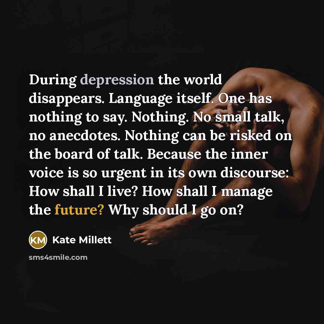 “During depression the world disappears. Language itself. One has nothing to say. Nothing. No small talk, no anecdotes. Nothing can be risked on the board of talk. Because the inner voice is so urgent in its own discourse: How shall I live? How shall I manage the future? Why should I go on?” quote by Kate Millett